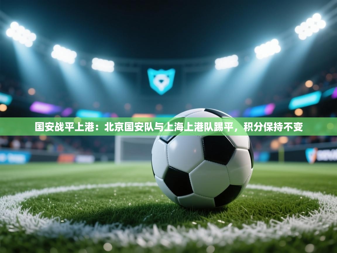 国安战平上港：北京国安队与上海上港队踢平，积分保持不变  第1张
